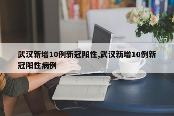 武汉新增10例新冠阳性,武汉新增10例新冠阳性病例
