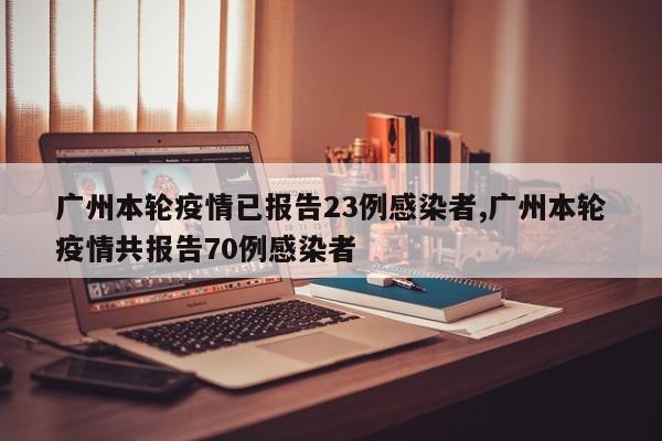 广州本轮疫情已报告23例感染者,广州本轮疫情共报告70例感染者